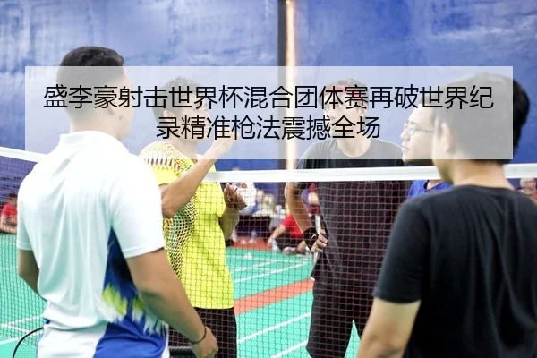 盛李豪射击世界杯混合团体赛再破世界纪录精准枪法震撼全场